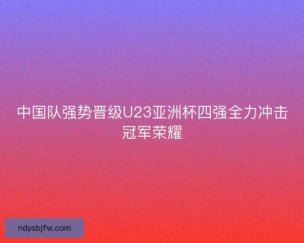 中国队强势晋级U23亚洲杯四强全力冲击冠军荣耀